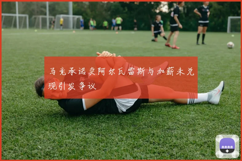 马竞承诺卖阿尔瓦雷斯与加薪未兑现引发争议