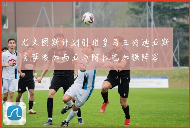 尤文图斯计划引进皇马三将迪亚斯贡萨洛加西亚与阿拉巴加强阵容