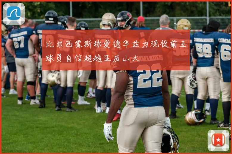 比尔西蒙斯称爱德华兹为现役前五球员自信超越亚历山大