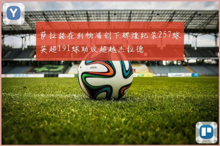 萨拉赫在利物浦创下辉煌纪录257球英超191球助攻超越杰拉德