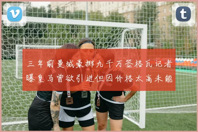 三年前曼城豪掷九千万签格瓦记者曝皇马曾欲引进但因价格太高未能成行