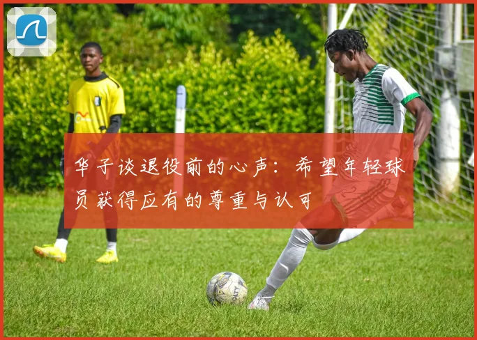 华子谈退役前的心声：希望年轻球员获得应有的尊重与认可