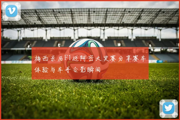 梅西亲历F1迈阿密大奖赛分享赛车体验与车手合影瞬间