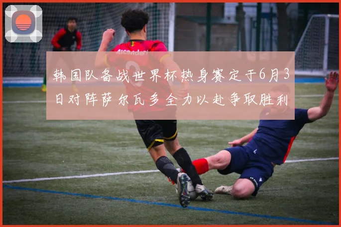 韩国队备战世界杯热身赛定于6月3日对阵萨尔瓦多全力以赴争取胜利