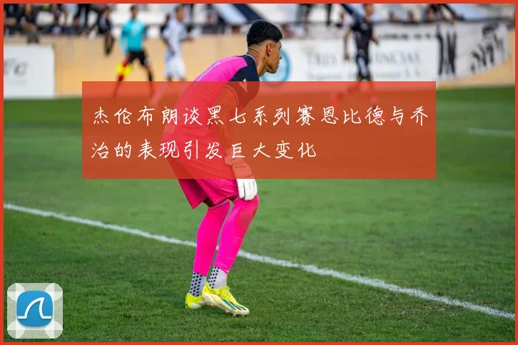 杰伦布朗谈黑七系列赛恩比德与乔治的表现引发巨大变化