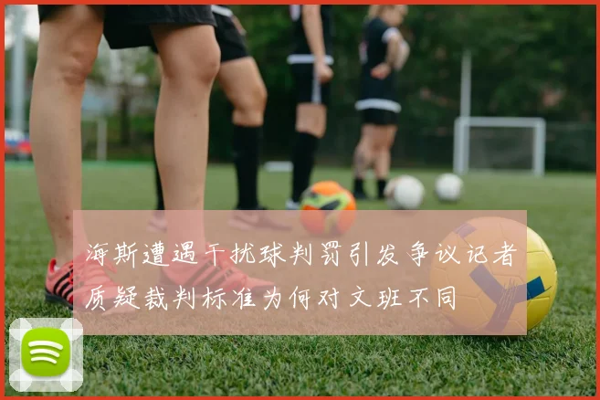 海斯遭遇干扰球判罚引发争议记者质疑裁判标准为何对文班不同