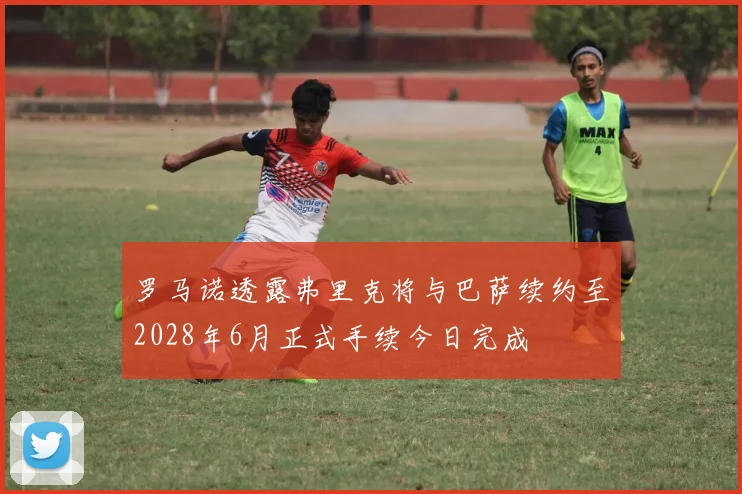 罗马诺透露弗里克将与巴萨续约至2028年6月正式手续今日完成