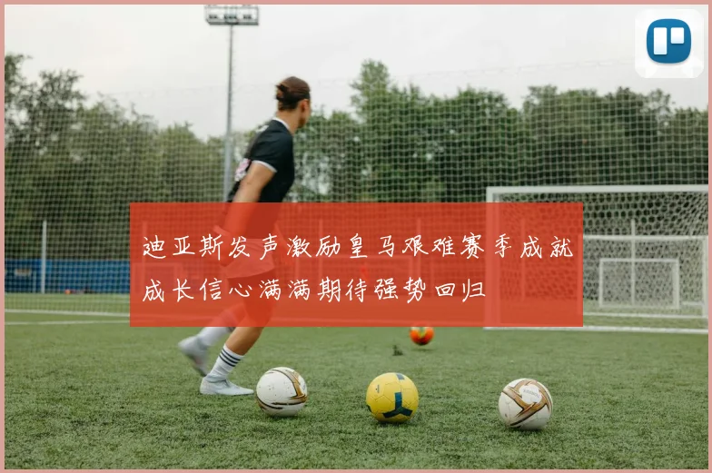 迪亚斯发声激励皇马艰难赛季成就成长信心满满期待强势回归