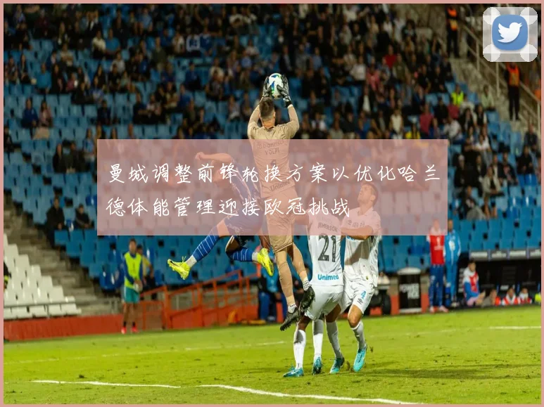 曼城调整前锋轮换方案以优化哈兰德体能管理迎接欧冠挑战